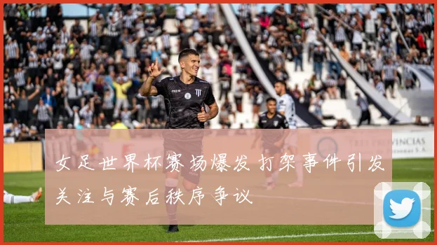 女足世界杯赛场爆发打架事件引发关注与赛后秩序争议