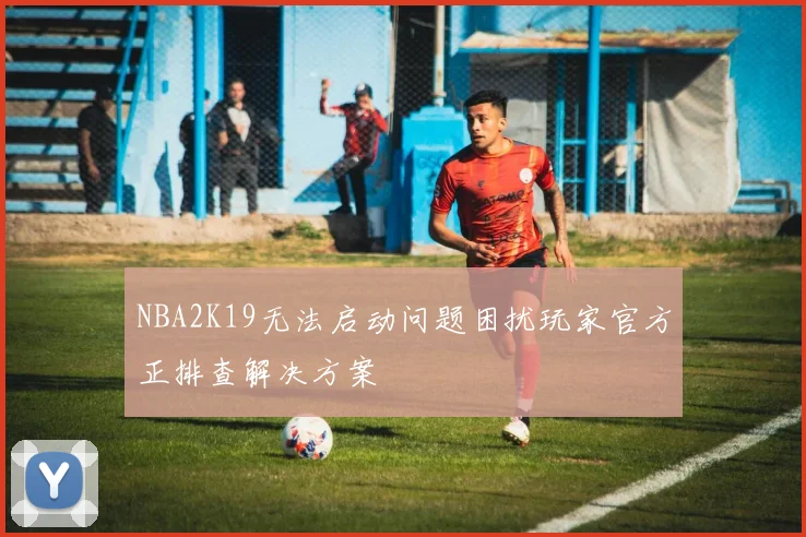 NBA2K19无法启动问题困扰玩家官方正排查解决方案