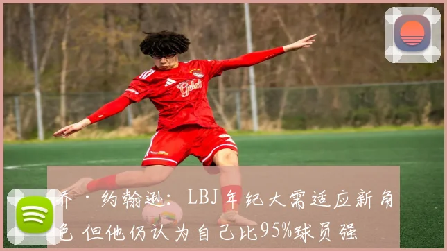 乔·约翰逊：LBJ年纪大需适应新角色 但他仍认为自己比95%球员强