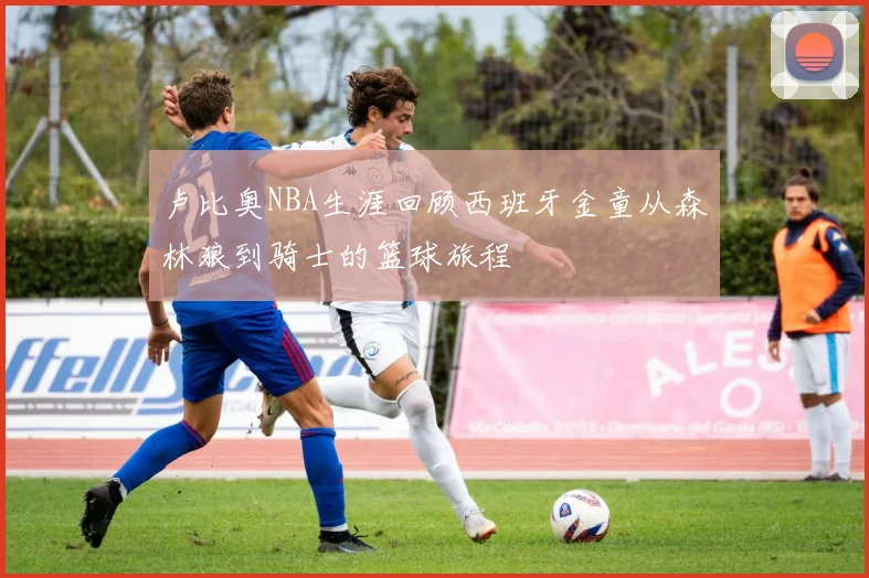 卢比奥NBA生涯回顾西班牙金童从森林狼到骑士的篮球旅程