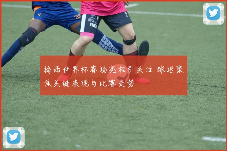 梅西世界杯赛场亮相引关注 球迷聚焦关键表现与比赛走势