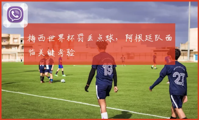 梅西世界杯罚丢点球，阿根廷队面临关键考验