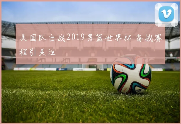 美国队出战2019男篮世界杯 备战赛程引关注