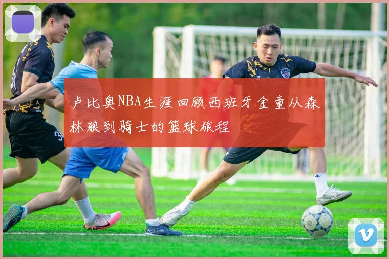 卢比奥NBA生涯回顾西班牙金童从森林狼到骑士的篮球旅程