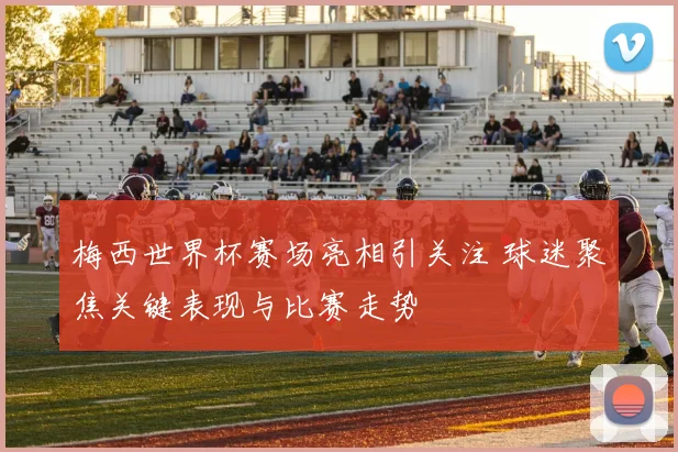 梅西世界杯赛场亮相引关注 球迷聚焦关键表现与比赛走势