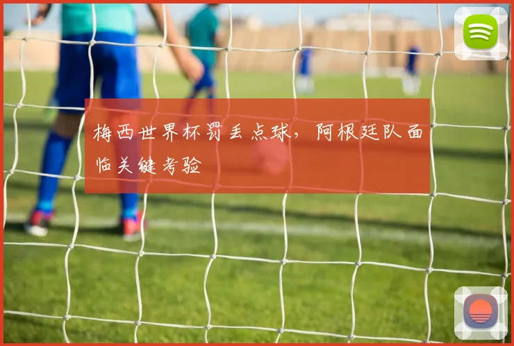 梅西世界杯罚丢点球，阿根廷队面临关键考验