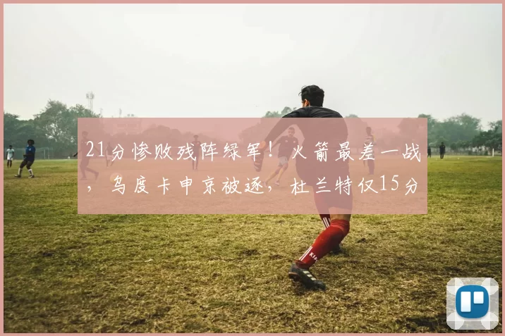 21分惨败残阵绿军！火箭最差一战，乌度卡申京被逐，杜兰特仅15分