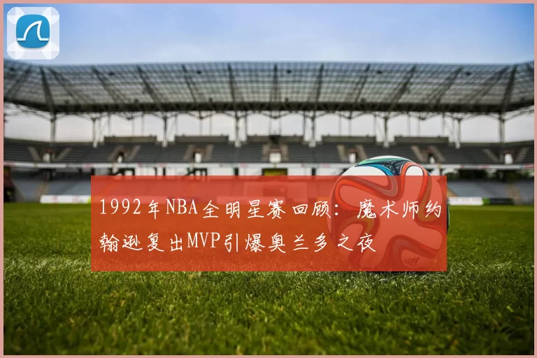 1992年NBA全明星赛回顾：魔术师约翰逊复出MVP引爆奥兰多之夜