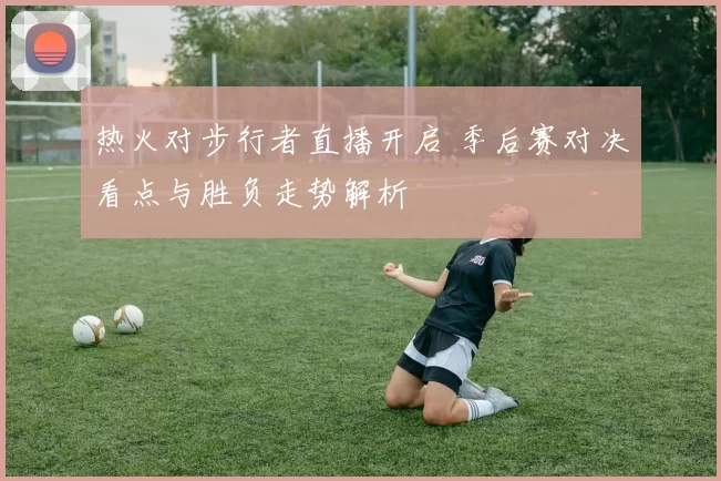 热火对步行者直播开启 季后赛对决看点与胜负走势解析