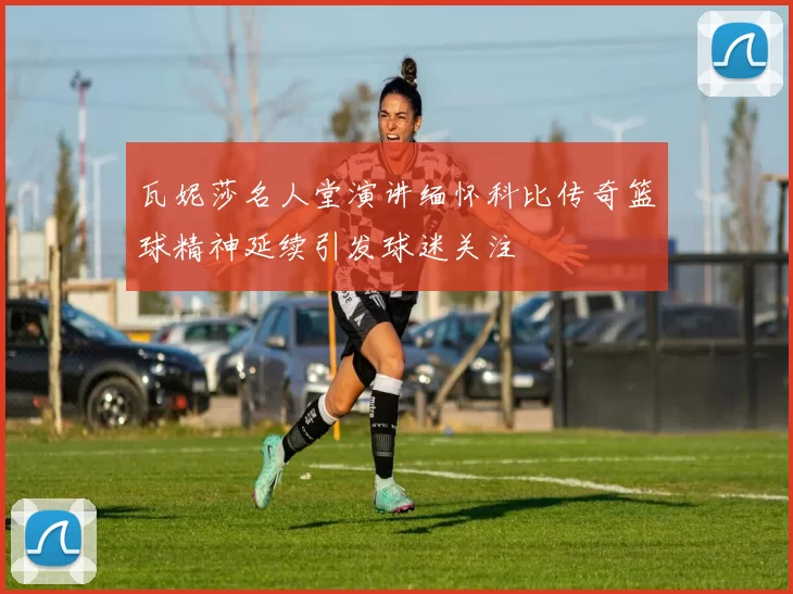 瓦妮莎名人堂演讲缅怀科比传奇篮球精神延续引发球迷关注