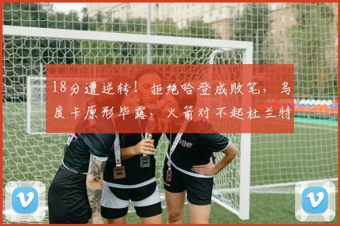 18分遭逆转!拒绝哈登成败笔,乌度卡原形毕露,火箭对不起杜兰特