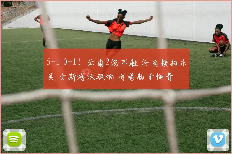 5-1 0-1！云南2场不胜 河南横扫东吴 古斯塔沃双响 海港肠子悔青