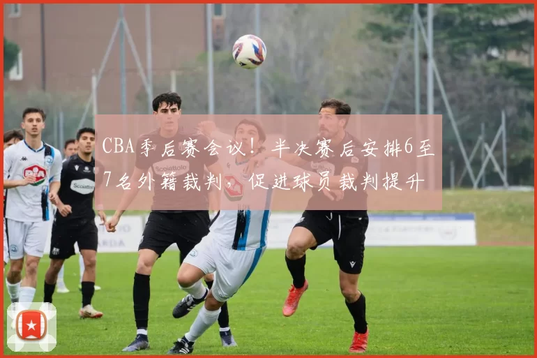 CBA季后赛会议！半决赛后安排6至7名外籍裁判，促进球员裁判提升