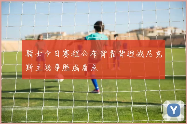 骑士今日赛程公布背靠背迎战尼克斯主场争胜成看点