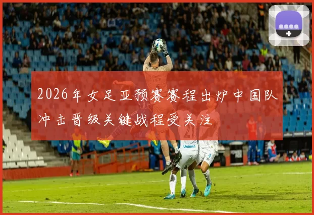 2026年女足亚预赛赛程出炉中国队冲击晋级关键战程受关注