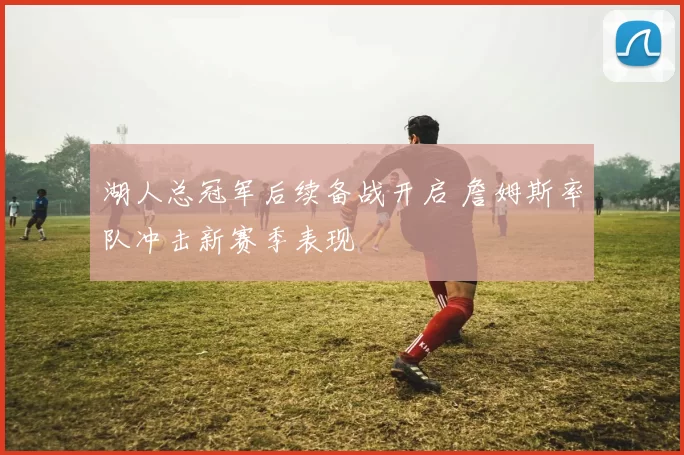 湖人总冠军后续备战开启 詹姆斯率队冲击新赛季表现