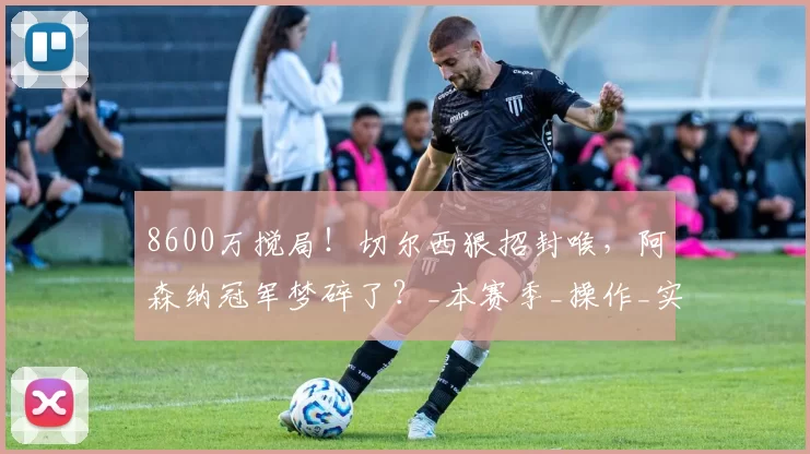 8600万搅局！切尔西狠招封喉，阿森纳冠军梦碎了？_本赛季_操作_实力