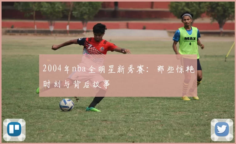 2004年nba全明星新秀赛:那些惊艳时刻与背后故事