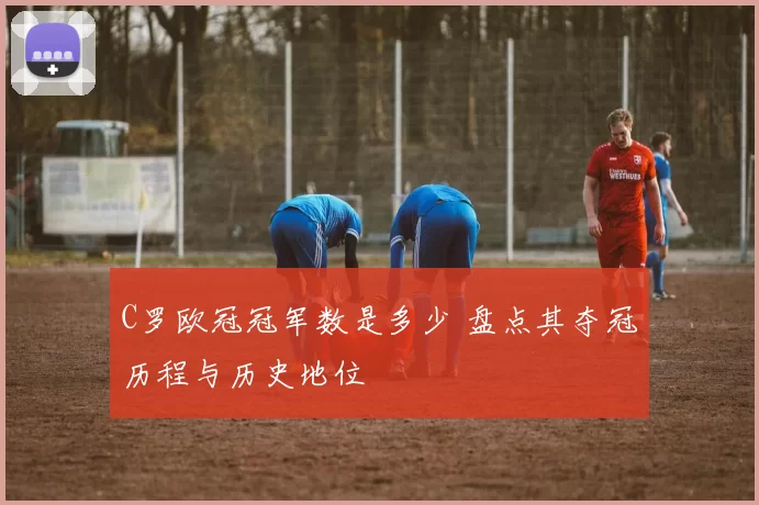 C罗欧冠冠军数是多少 盘点其夺冠历程与历史地位