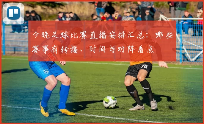 今晚足球比赛直播安排汇总：哪些赛事有转播、时间与对阵看点
