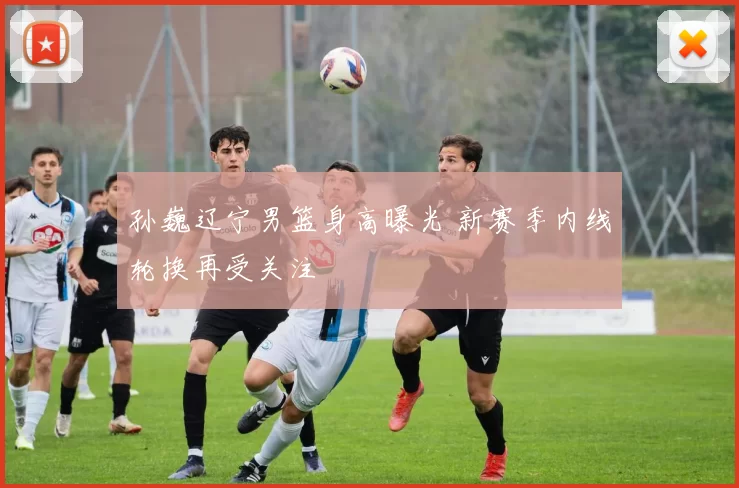 孙巍辽宁男篮身高曝光 新赛季内线轮换再受关注