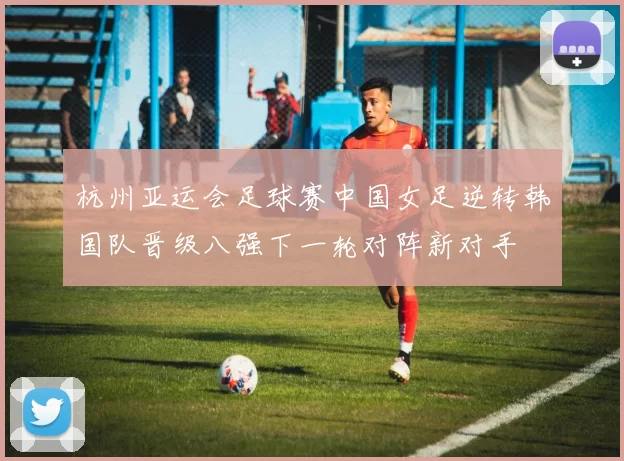 杭州亚运会足球赛中国女足逆转韩国队晋级八强下一轮对阵新对手