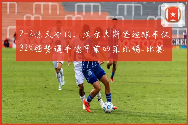 2-2惊天冷门：沃尔夫斯堡控球率仅32%强势逼平德甲前四莱比锡_比赛_格鲁达_主场