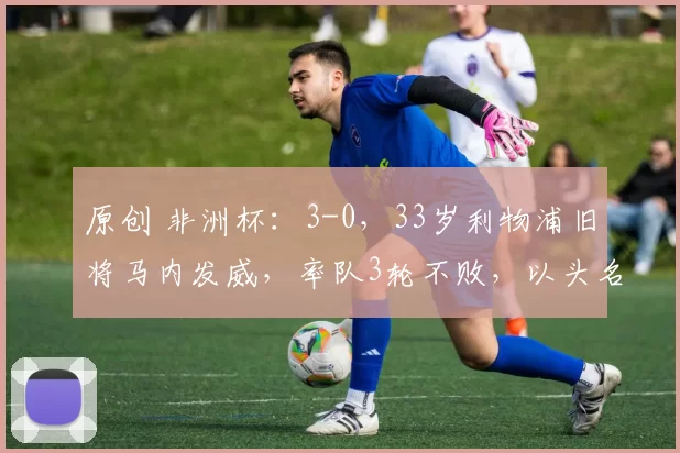 原创 非洲杯：3-0，33岁利物浦旧将马内发威，率队3轮不败，以头名晋级