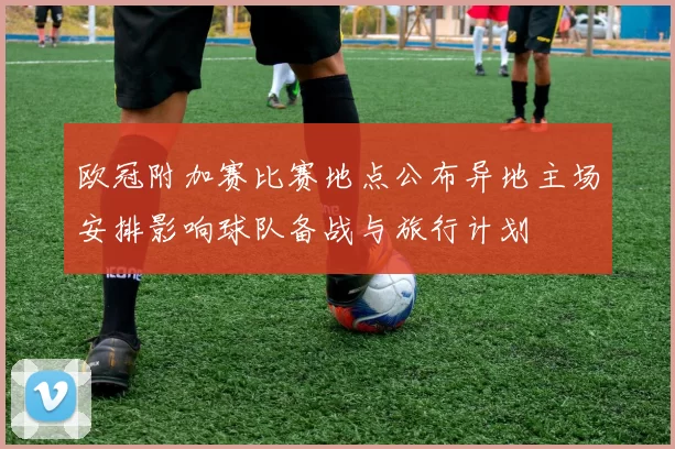 欧冠附加赛比赛地点公布异地主场安排影响球队备战与旅行计划
