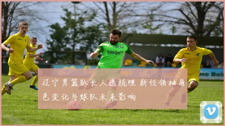 辽宁男篮队长人选梳理 新任领袖角色变化与球队未来影响