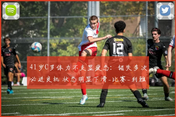 41岁C罗体力不支显疲态：错失多次必进良机 状态明显下滑_比赛_利雅得_亚冠