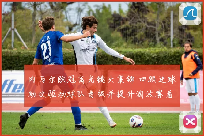 内马尔欧冠高光镜头集锦 回顾进球助攻驱动球队晋级并提升淘汰赛看点