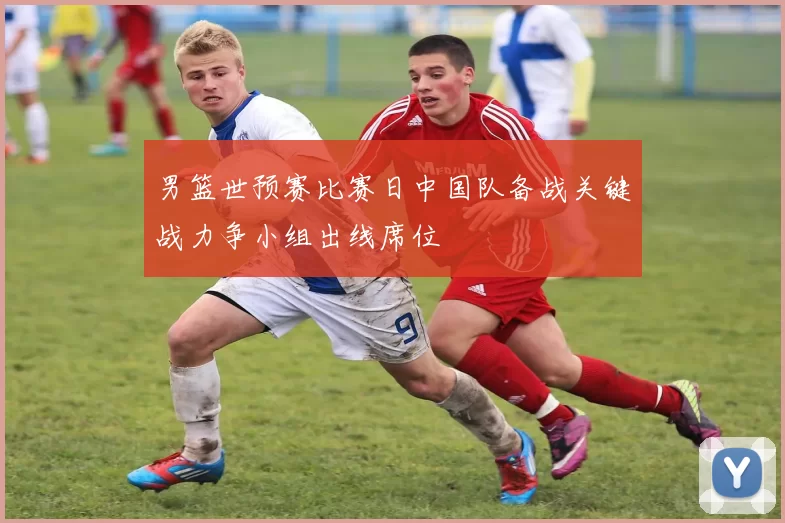 男篮世预赛比赛日中国队备战关键战力争小组出线席位