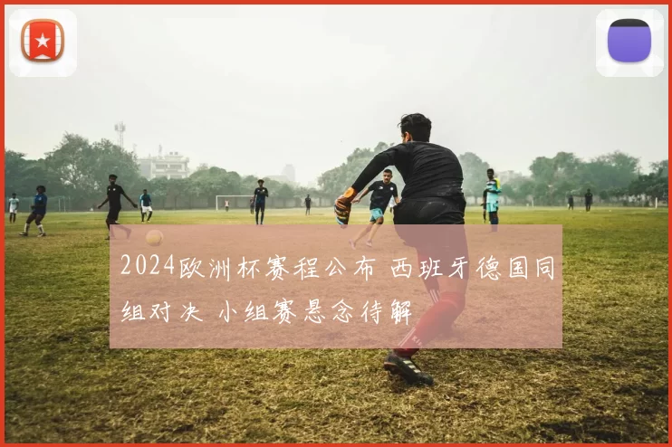 2024欧洲杯赛程公布 西班牙德国同组对决 小组赛悬念待解