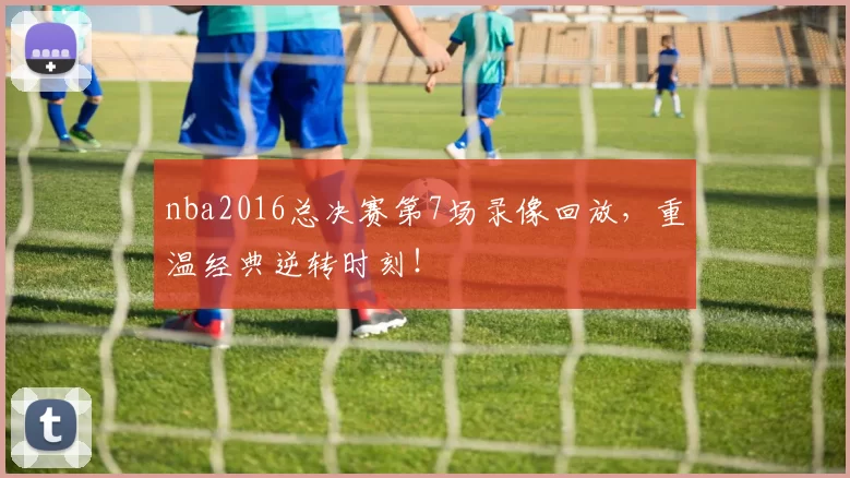 nba2016总决赛第7场录像回放,重温经典逆转时刻!