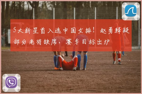 5大新星首入选中国女排！赵勇释疑部分老将缺席，赛季目标出炉