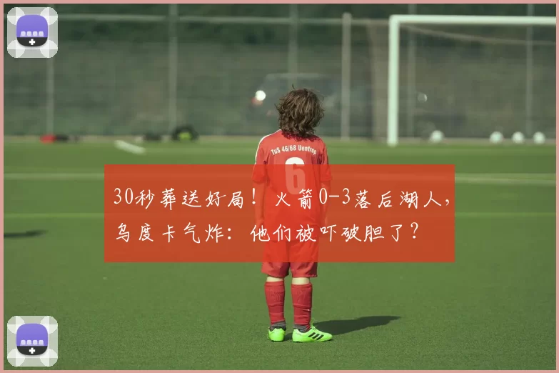 30秒葬送好局！火箭0-3落后湖人，乌度卡气炸：他们被吓破胆了？