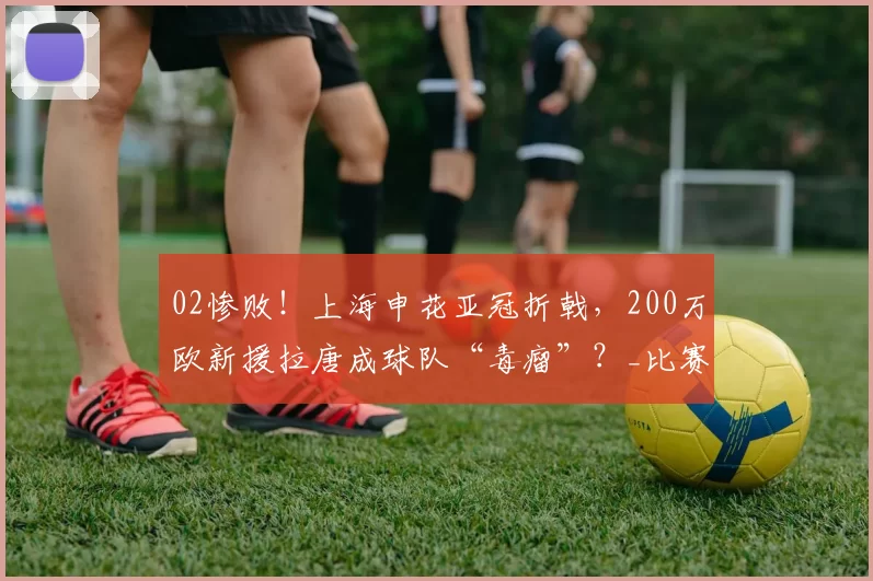 02惨败！上海申花亚冠折戟，200万欧新援拉唐成球队“毒瘤”？_比赛_进攻_问题