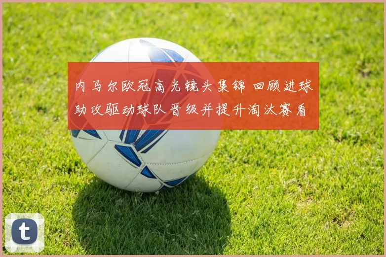 内马尔欧冠高光镜头集锦 回顾进球助攻驱动球队晋级并提升淘汰赛看点