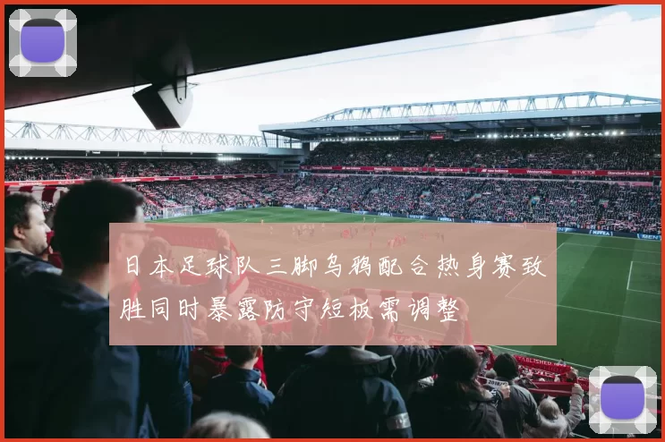 日本足球队三脚乌鸦配合热身赛致胜同时暴露防守短板需调整