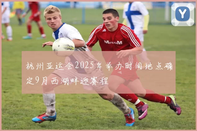 杭州亚运会2025年举办时间地点确定9月西湖畔迎赛程