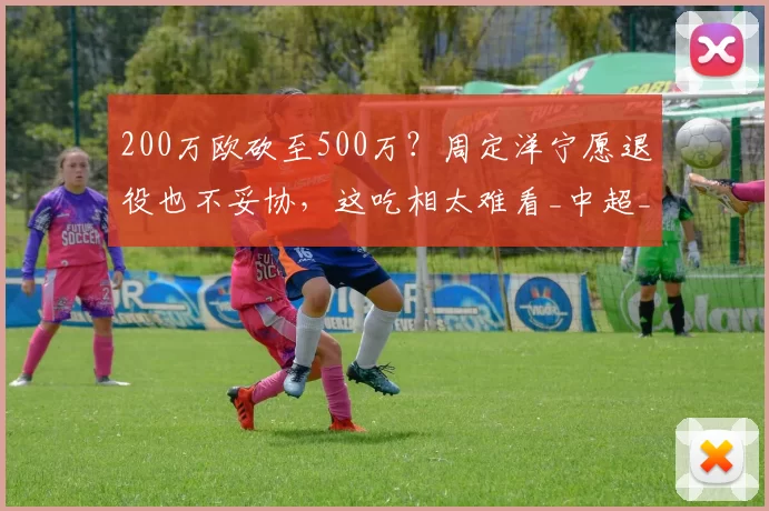 200万欧砍至500万?周定洋宁愿退役也不妥协,这吃相太难看_中超_都在喊_日不拢耸