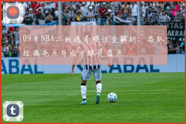 09年NBA二轮选秀顺位全解析:各队捡漏亮点与成才球员盘点