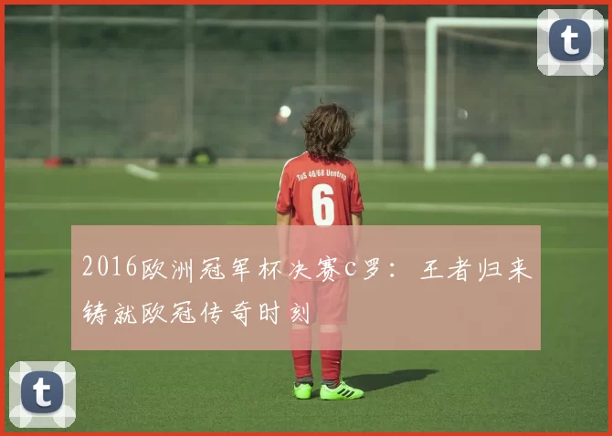 2016欧洲冠军杯决赛c罗:王者归来铸就欧冠传奇时刻