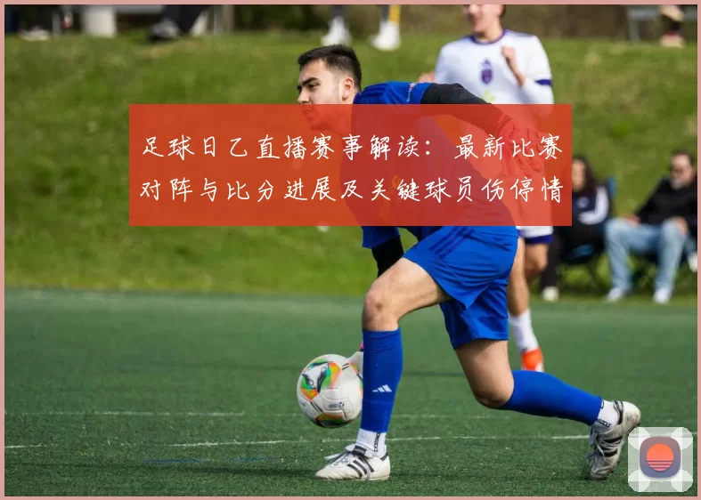 足球日乙直播赛事解读：最新比赛对阵与比分进展及关键球员伤停情况