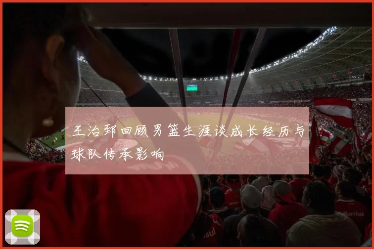 王治郅回顾男篮生涯谈成长经历与球队传承影响