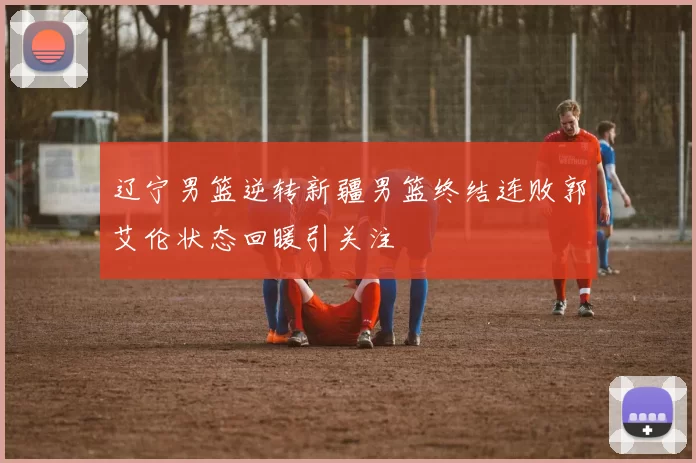 辽宁男篮逆转新疆男篮终结连败郭艾伦状态回暖引关注