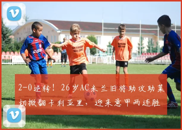 2-0逆转!26岁AC米兰旧将助攻助莱切掀翻卡利亚里,迎来意甲两连胜_比赛_索蒂尔_积分榜