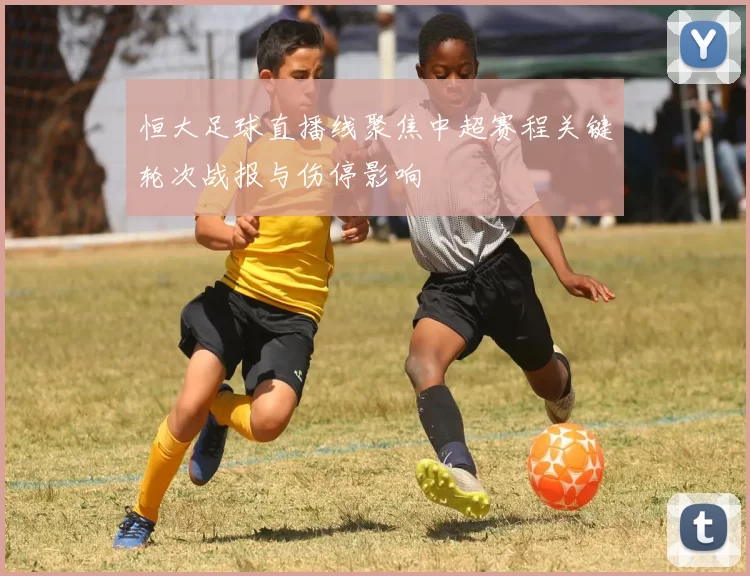 恒大足球直播线聚焦中超赛程关键轮次战报与伤停影响