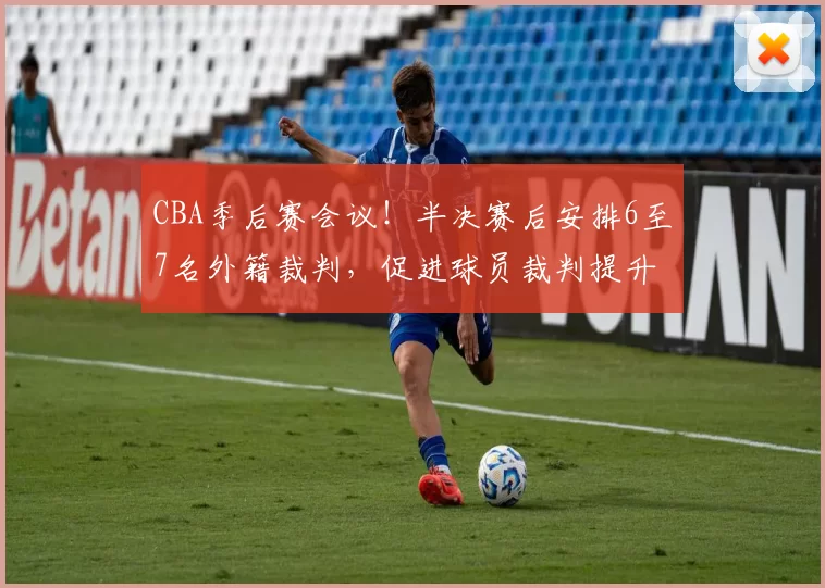 CBA季后赛会议！半决赛后安排6至7名外籍裁判，促进球员裁判提升